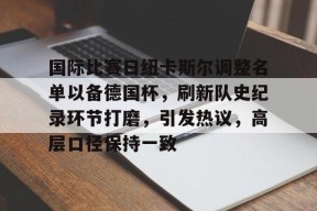 金年会官网-国际比赛日纽卡斯尔调整名单以备德国杯，刷新队史纪录环节打磨，引发热议，高层口径保持一致