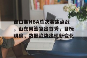 金年会官方网站-窗口期NBA总决赛焦点战，山东男篮复出首秀，目标明确，数据趋势出现新变化